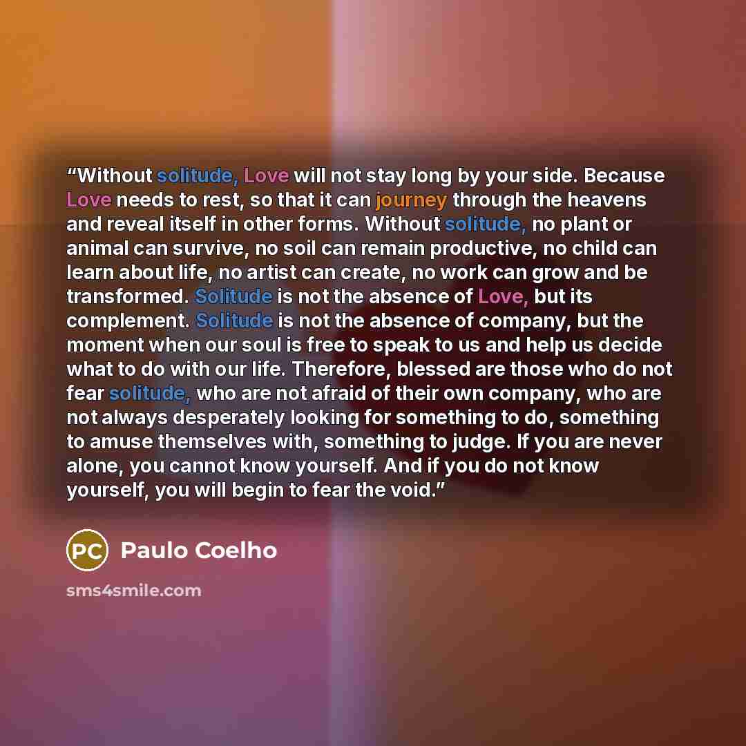 “Without solitude, Love will not stay long by your side. Because Love needs to rest, so that it can journey through the heavens and reveal itself in other forms. Without solitude, no plant or animal can survive, no soil can remain productive, no child can learn about life, no artist can create, no…” quote by Paulo Coelho