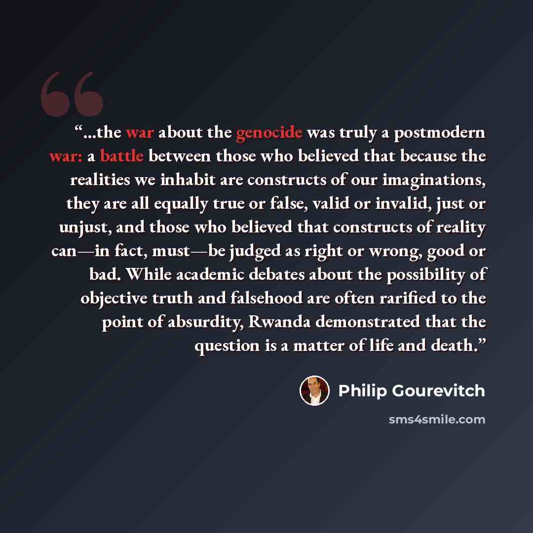 “…the war about the genocide was truly a postmodern war: a battle between those who believed that because the realities we inhabit are constructs of our imaginations, they are all equally true or false, valid or invalid, just or unjust, and those who believed that constructs of reality can—in fact…” quote by Philip Gourevitch