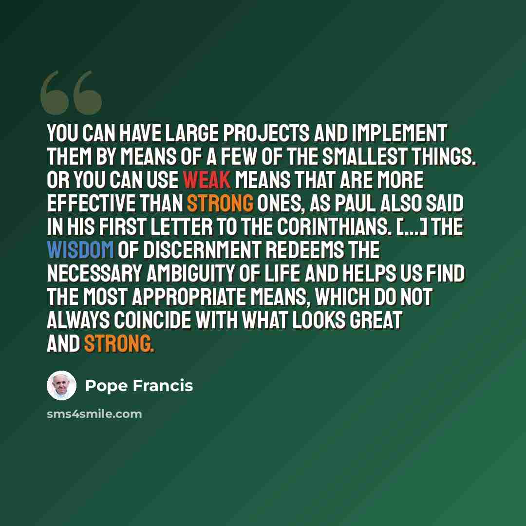 “You can have large projects and implement them by means of a few of the smallest things. Or you can use weak means that are more effective than strong ones, as Paul also said in his First Letter to the Corinthians. [...] The wisdom of discernment redeems the necessary ambiguity of life and helps…” quote by Pope Francis