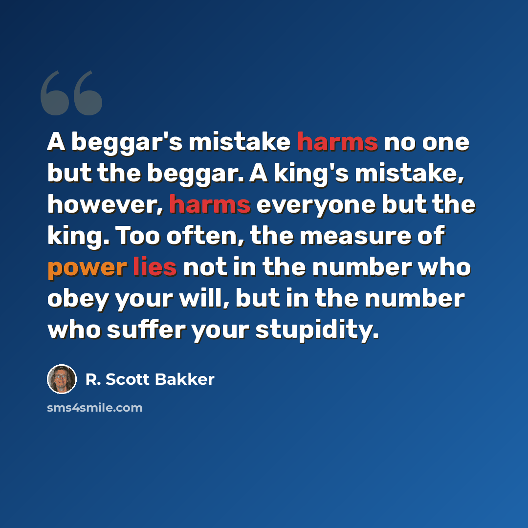 “A beggar's mistake harms no one but the beggar. A king's mistake, however, harms everyone but the king. Too often, the measure of power lies not in the number who obey your will, but in the number who suffer your stupidity.” quote by R. Scott Bakker