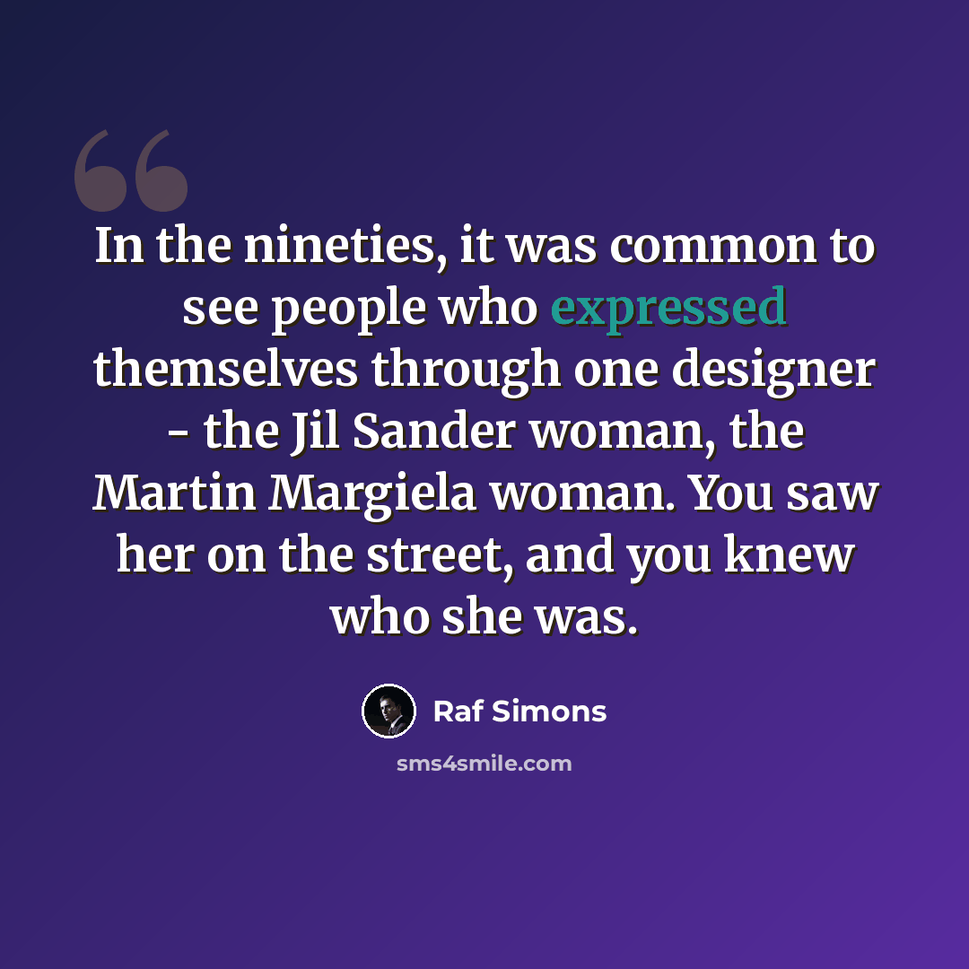 “In the nineties, it was common to see people who expressed themselves through one designer - the Jil Sander woman, the Martin Margiela woman. You saw her on the street, and you knew who she was.” quote by Raf Simons