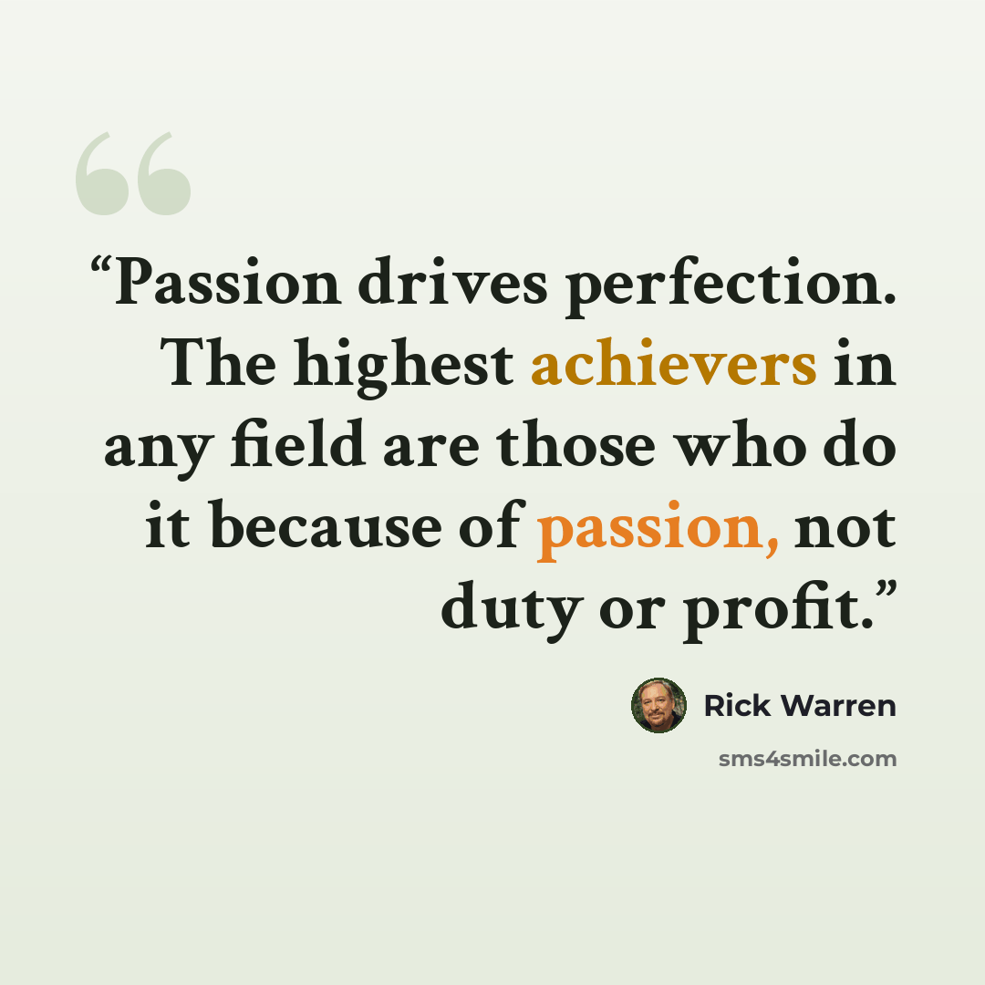 “Passion drives perfection. The highest achievers in any field are those who do it because of passion, not duty or profit.” quote by Rick Warren