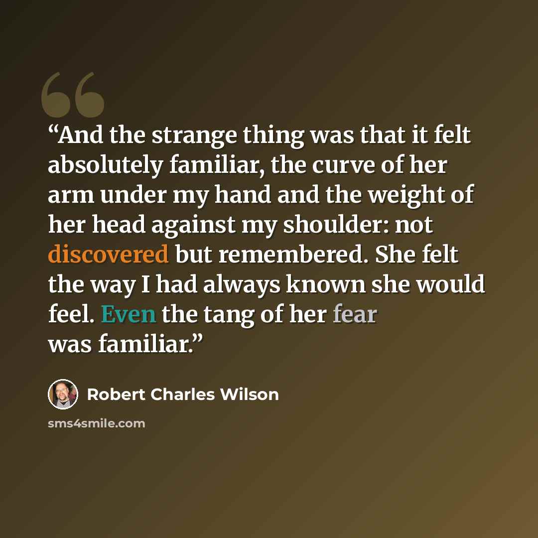 “And the strange thing was that it felt absolutely familiar, the curve of her arm under my hand and the weight of her head against my shoulder: not discovered but remembered. She felt the way I had always known she would feel. Even the tang of her fear was familiar.” quote by Robert Charles Wilson