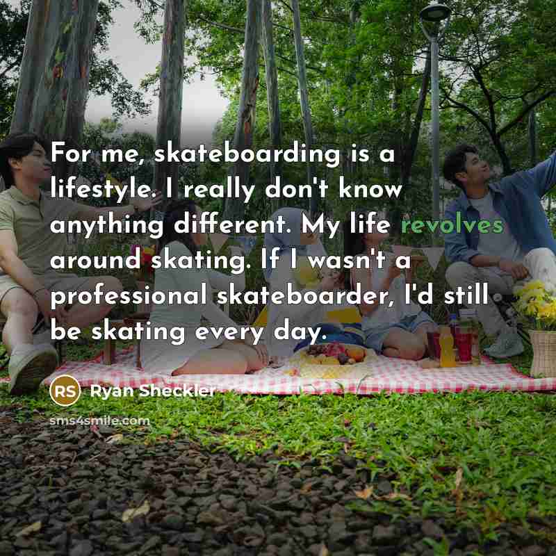 “For me, skateboarding is a lifestyle. I really don't know anything different. My life revolves around skating. If I wasn't a professional skateboarder, I'd still be skating every day.” quote by Ryan Sheckler