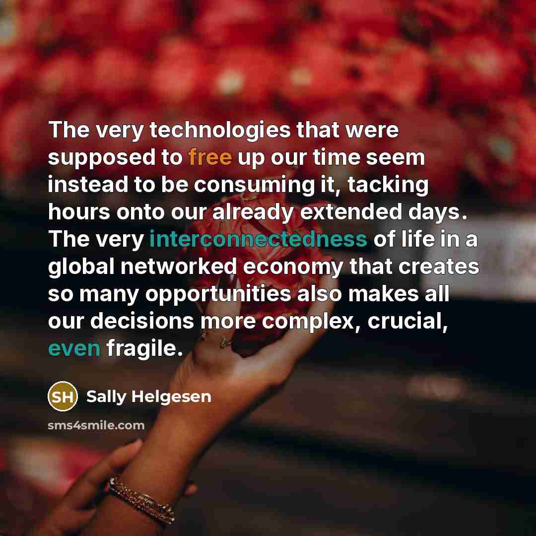 “The very technologies that were supposed to free up our time seem instead to be consuming it, tacking hours onto our already extended days. The very interconnectedness of life in a global networked economy that creates so many opportunities also makes all our decisions more complex, crucial, even…” quote by Sally Helgesen