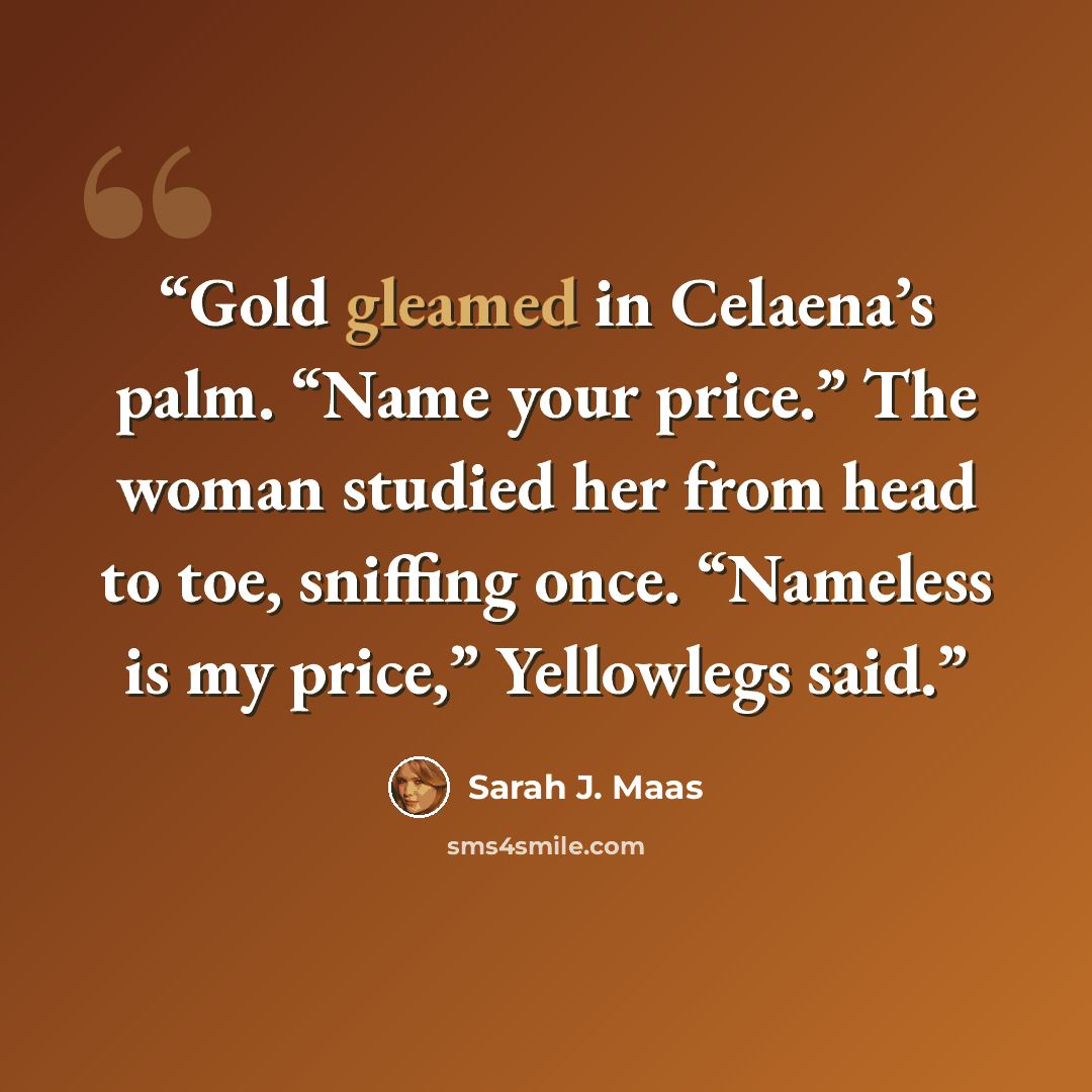 “Gold gleamed in Celaena’s palm. “Name your price.” The woman studied her from head to toe, sniffing once. “Nameless is my price,” Yellowlegs said.” quote by Sarah J. Maas