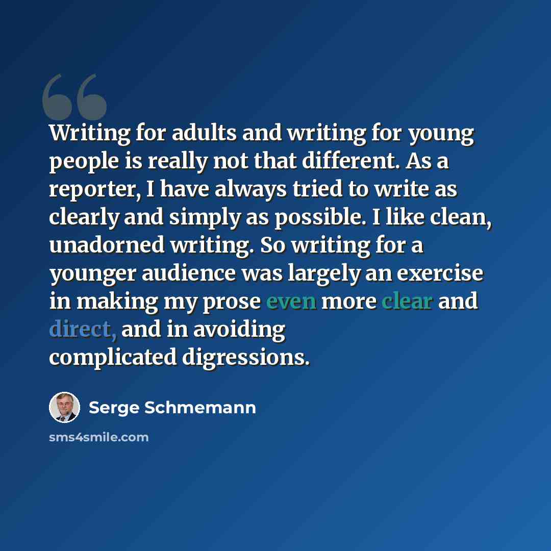 “Writing for adults and writing for young people is really not that different. As a reporter, I have always tried to write as clearly and simply as possible. I like clean, unadorned writing. So writing for a younger audience was largely an exercise in making my prose even more clear and direct, and…” quote by Serge Schmemann