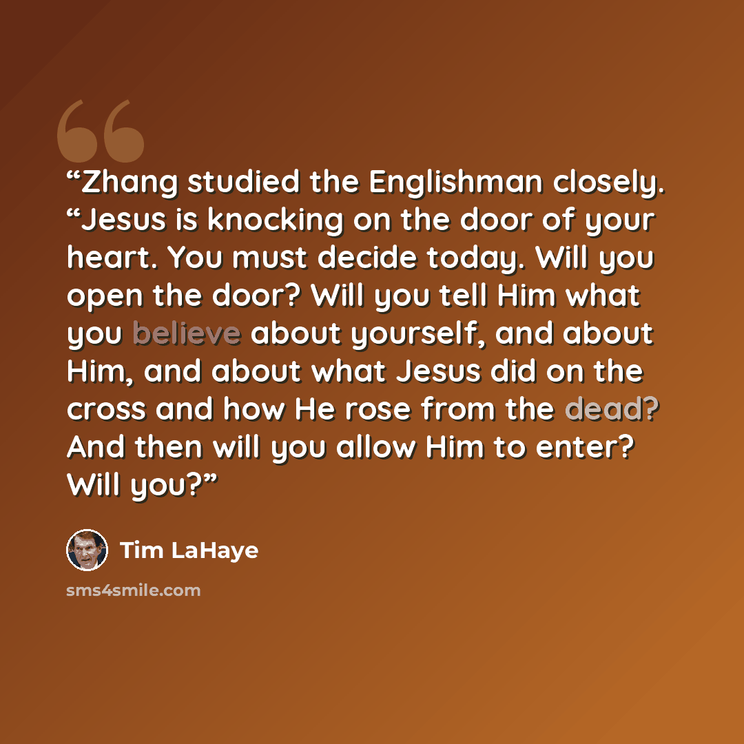 “Zhang studied the Englishman closely. “Jesus is knocking on the door of your heart. You must decide today. Will you open the door? Will you tell Him what you believe about yourself, and about Him, and about what Jesus did on the cross and how He rose from the dead? And then will you allow Him to…” quote by Tim LaHaye