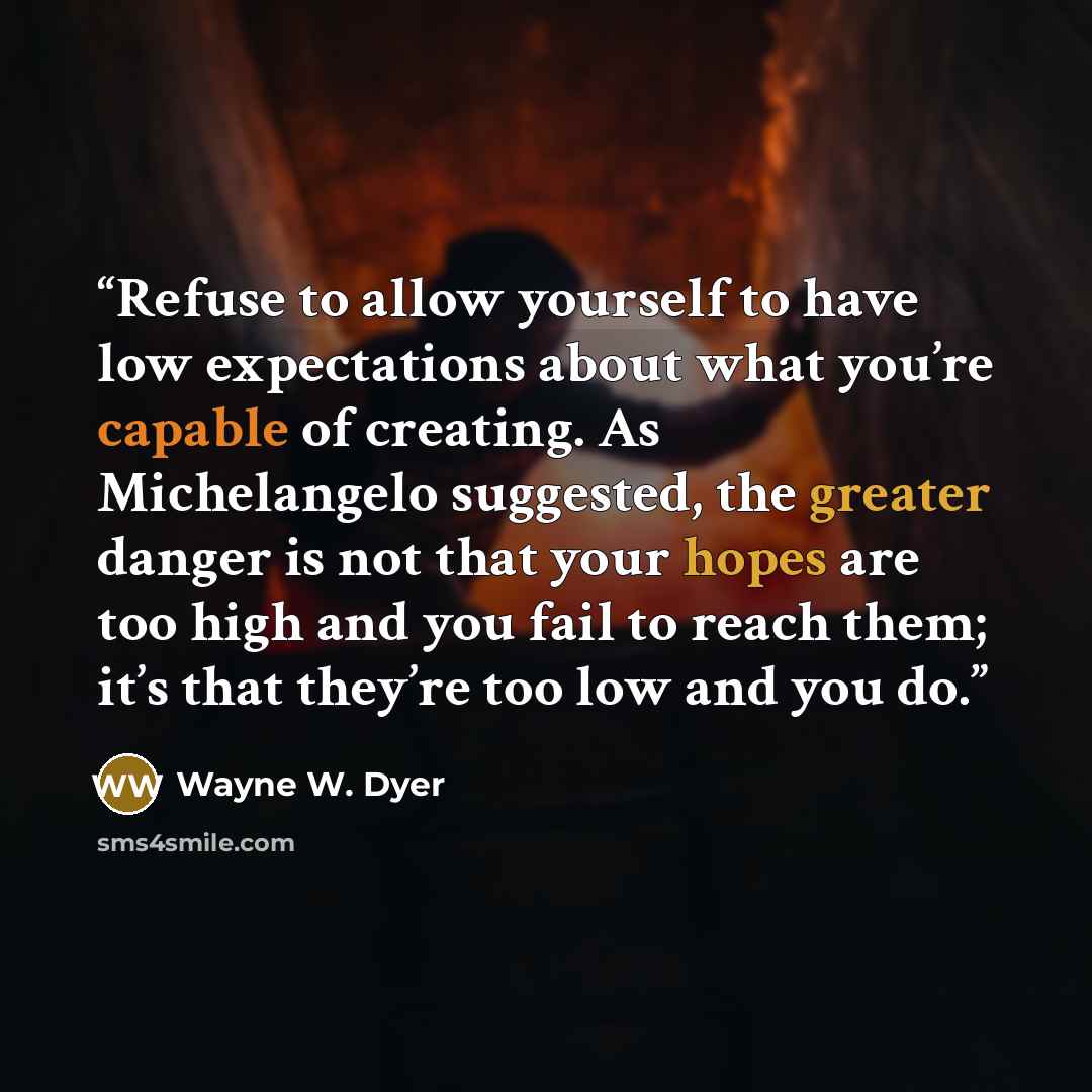 “Refuse to allow yourself to have low expectations about what you’re capable of creating. As Michelangelo suggested, the greater danger is not that your hopes are too high and you fail to reach them; it’s that they’re too low and you do.” quote by Wayne W. Dyer