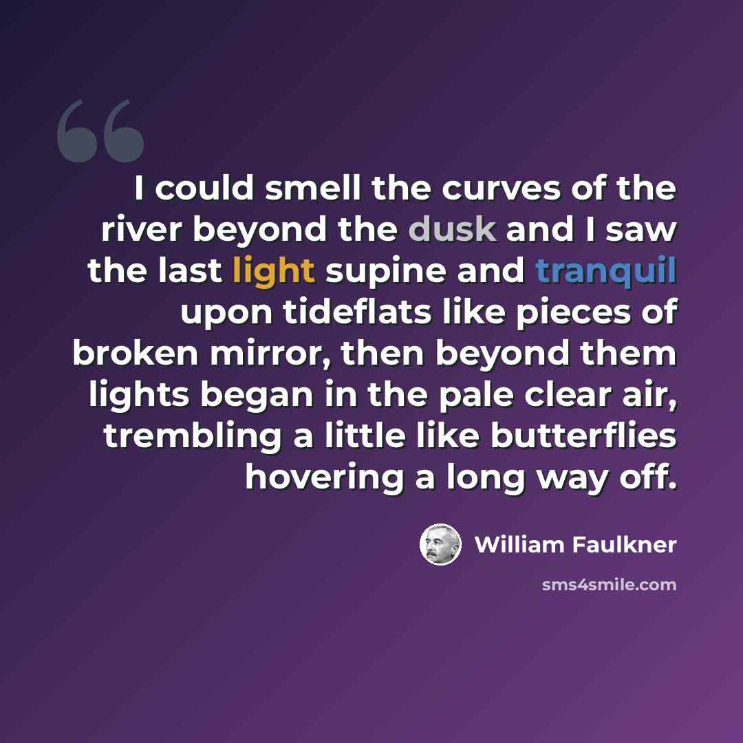 “I could smell the curves of the river beyond the dusk and I saw the last light supine and tranquil upon tideflats like pieces of broken mirror, then beyond them lights began in the pale clear air, trembling a little like butterflies hovering a long way off.” quote by William Faulkner