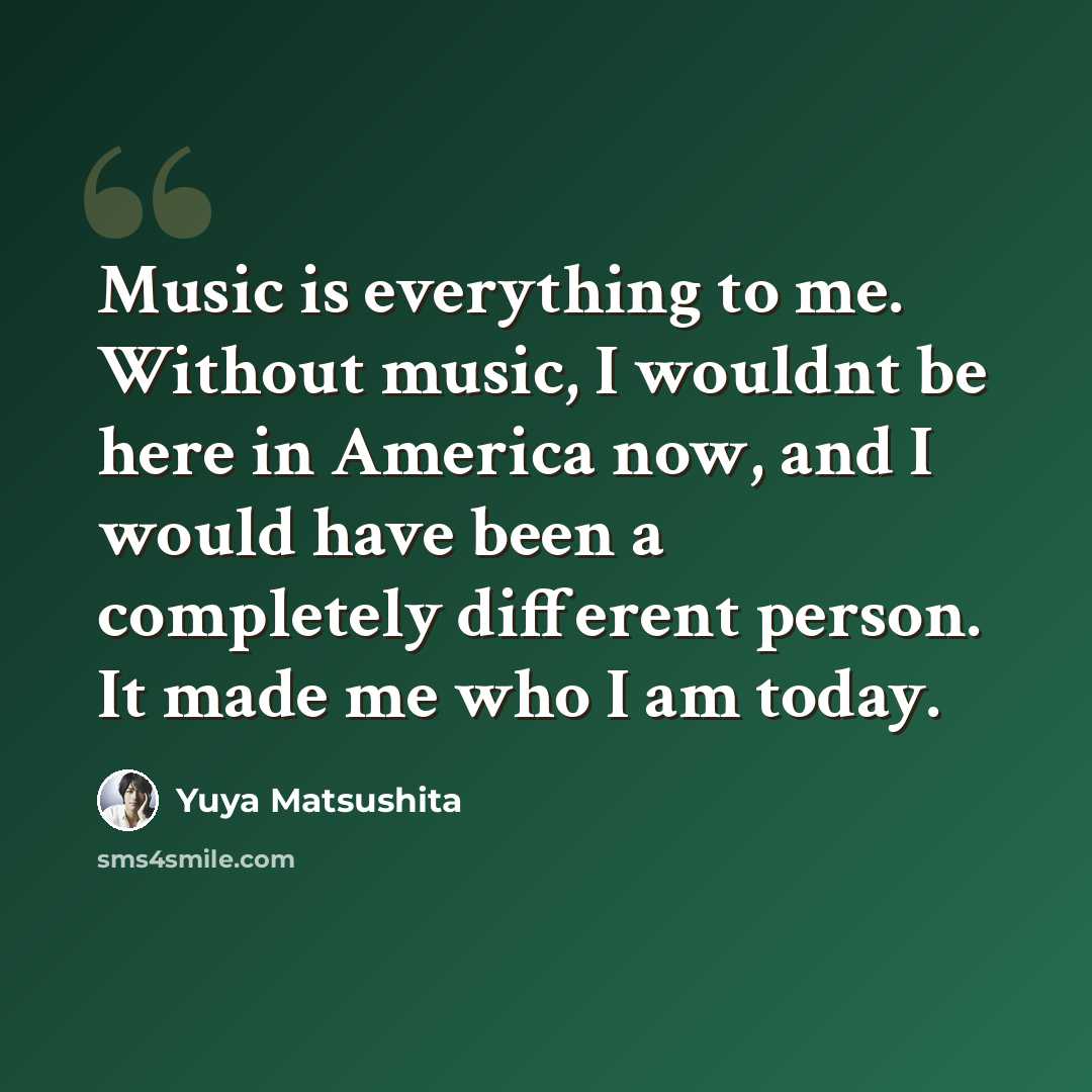 “Music is everything to me. Without music, I wouldnt be here in America now, and I would have been a completely different person. It made me who I am today.” quote by Yuya Matsushita