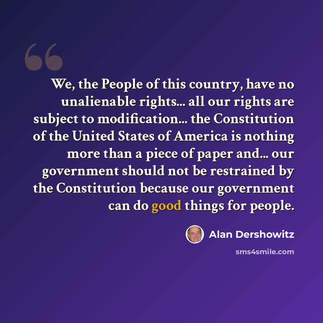 “We, the People of this country, have no unalienable rights... all our rights are subject to modification... the Constitution of the United States of America is nothing more than a piece of paper and... our government should not be restrained by the Constitution because our government can do good…” quote by Alan Dershowitz