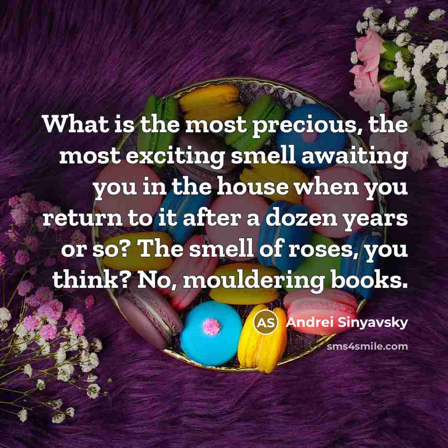 “What is the most precious, the most exciting smell awaiting you in the house when you return to it after a dozen years or so? The smell of roses, you think? No, mouldering books.” quote by Andrei Sinyavsky