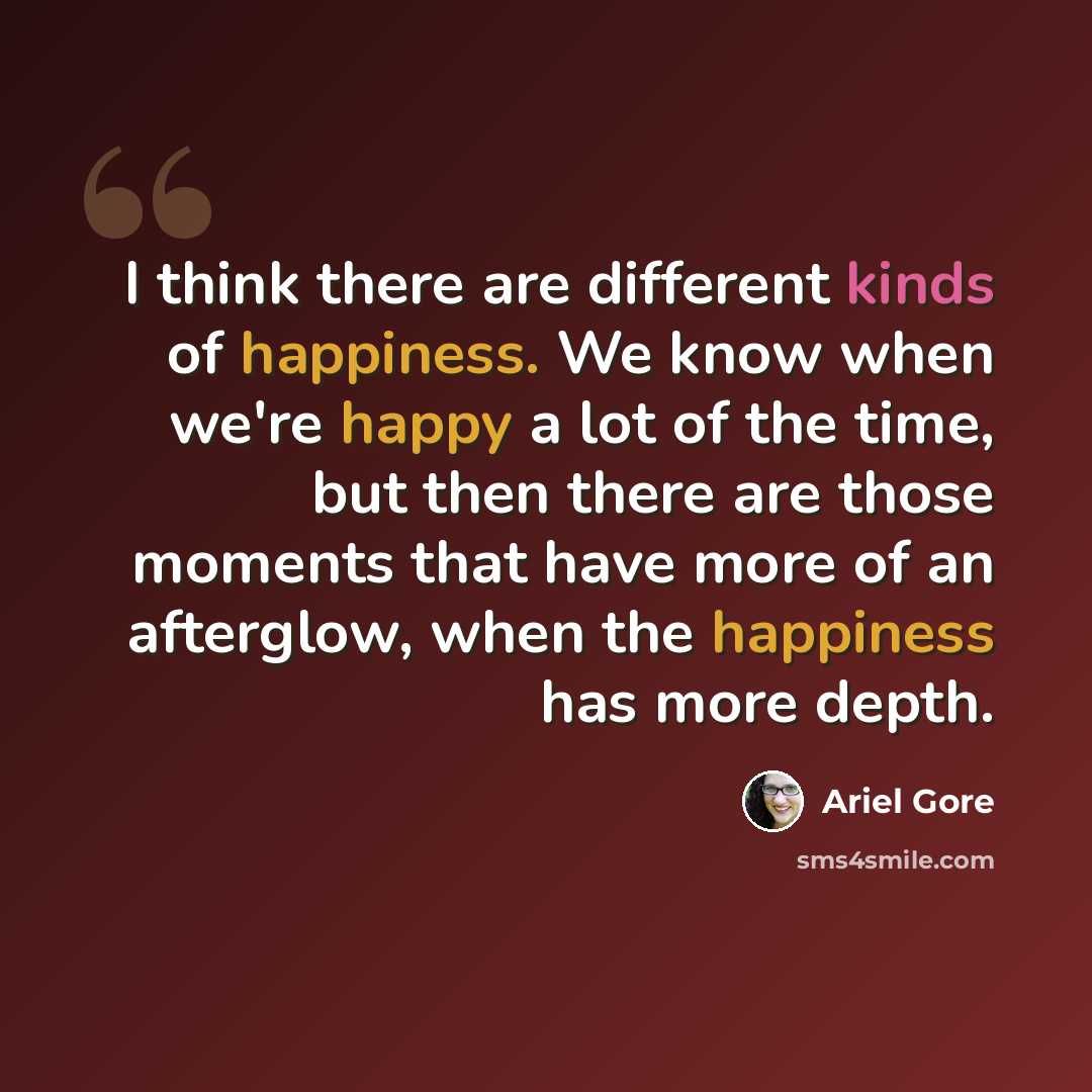 “I think there are different kinds of happiness. We know when we're happy a lot of the time, but then there are those moments that have more of an afterglow, when the happiness has more depth.” quote by Ariel Gore