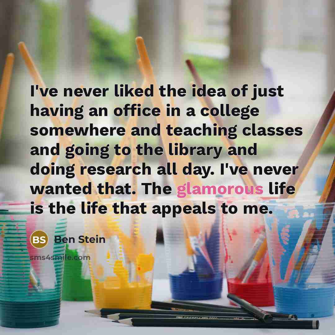 “I've never liked the idea of just having an office in a college somewhere and teaching classes and going to the library and doing research all day. I've never wanted that. The glamorous life is the life that appeals to me.” quote by Ben Stein