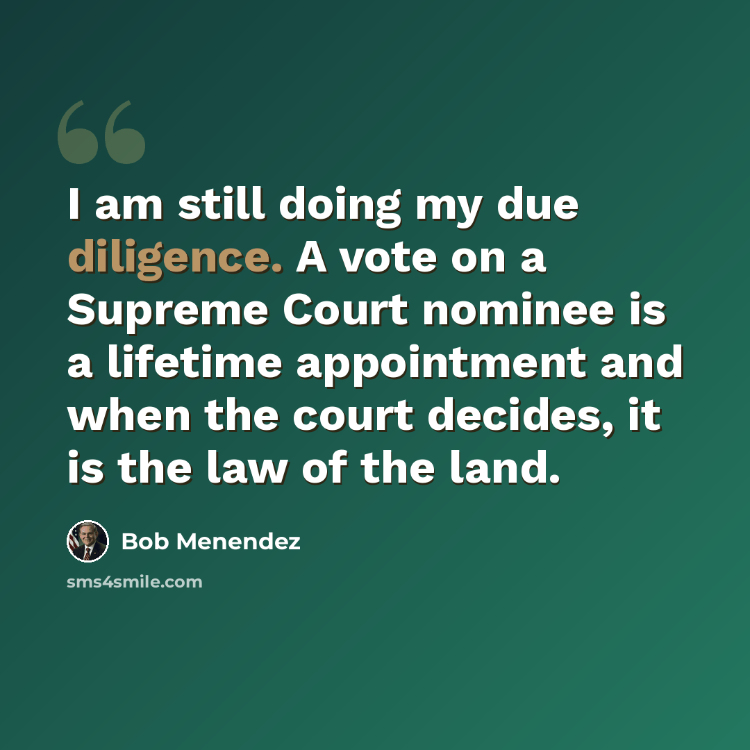 “I am still doing my due diligence. A vote on a Supreme Court nominee is a lifetime appointment and when the court decides, it is the law of the land.” quote by Bob Menendez