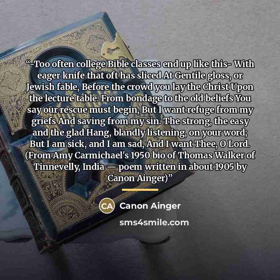 “-Too often college Bible classes end up like this- With eager knife that oft has sliced At Gentile gloss, or Jewish fable, Before the crowd you lay the Christ Upon the lecture table. From bondage to the old beliefs You say our rescue must begin, But I want refuge from my griefs And saving from my…” quote by Canon Ainger