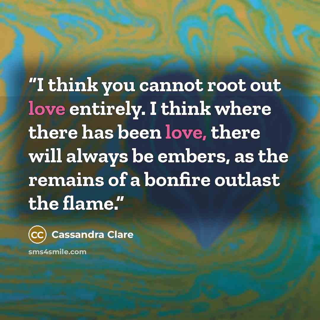“I think you cannot root out love entirely. I think where there has been love, there will always be embers, as the remains of a bonfire outlast the flame.” quote by Cassandra Clare