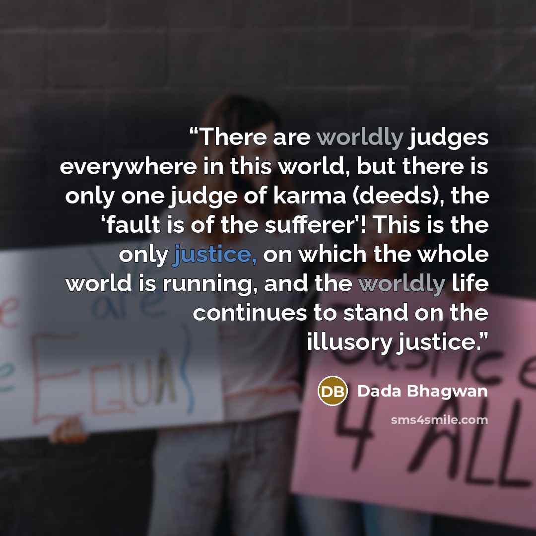 “There are worldly judges everywhere in this world, but there is only one judge of karma (deeds), the ‘fault is of the sufferer’! This is the only justice, on which the whole world is running, and the worldly life continues to stand on the illusory justice.” quote by Dada Bhagwan