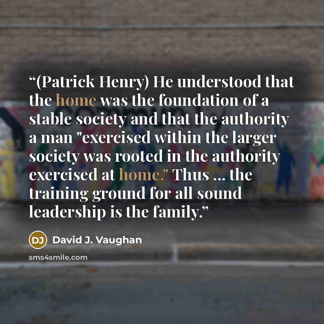 “(Patrick Henry) He understood that the home was the foundation of a stable society and that the authority a man "exercised within the larger society was rooted in the authority exercised at home." Thus ... the training ground for all sound leadership is the family.” quote by David J. Vaughan