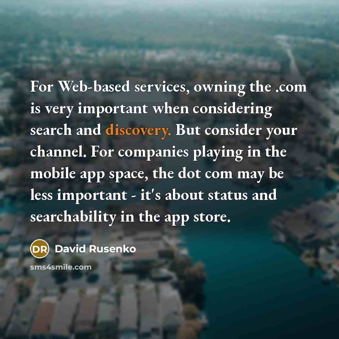 “For Web-based services, owning the .com is very important when considering search and discovery. But consider your channel. For companies playing in the mobile app space, the dot com may be less important - it's about status and searchability in the app store.” quote by David Rusenko
