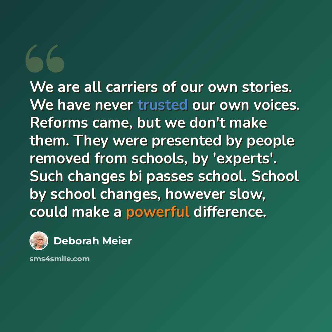 “We are all carriers of our own stories. We have never trusted our own voices. Reforms came, but we don't make them. They were presented by people removed from schools, by 'experts'. Such changes bi passes school. School by school changes, however slow, could make a powerful difference.” quote by Deborah Meier