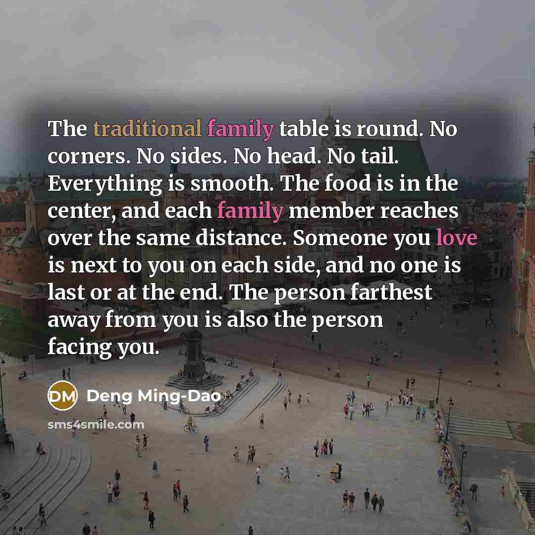 “The traditional family table is round. No corners. No sides. No head. No tail. Everything is smooth. The food is in the center, and each family member reaches over the same distance. Someone you love is next to you on each side, and no one is last or at the end. The person farthest away from you…” quote by Deng Ming-Dao