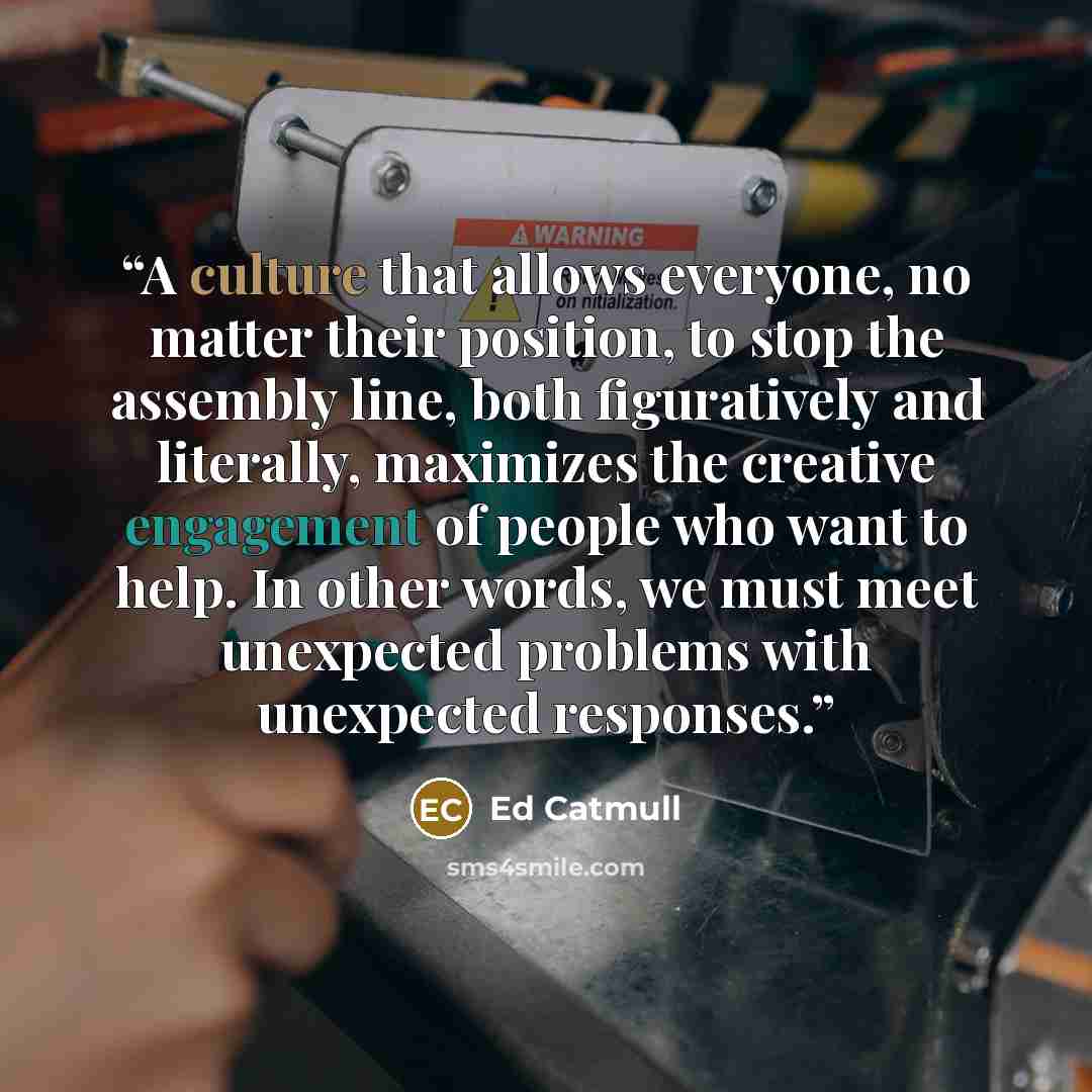 “A culture that allows everyone, no matter their position, to stop the assembly line, both figuratively and literally, maximizes the creative engagement of people who want to help. In other words, we must meet unexpected problems with unexpected responses.” quote by Ed Catmull