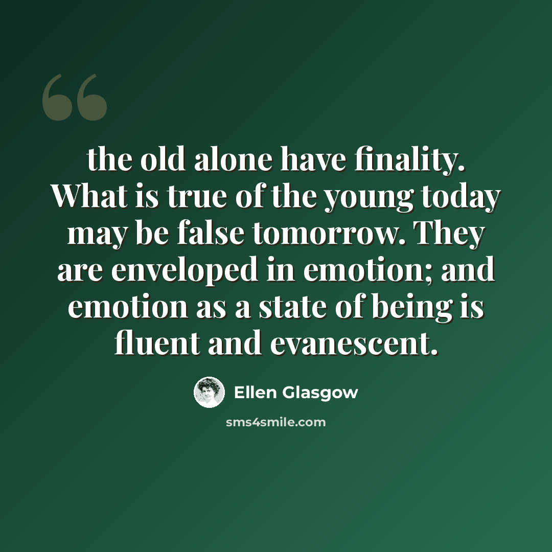 “the old alone have finality. What is true of the young today may be false tomorrow. They are enveloped in emotion; and emotion as a state of being is fluent and evanescent.” quote by Ellen Glasgow