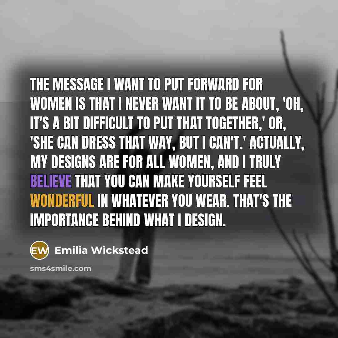“The message I want to put forward for women is that I never want it to be about, 'Oh, it's a bit difficult to put that together,' or, 'She can dress that way, but I can't.' Actually, my designs are for all women, and I truly believe that you can make yourself feel wonderful in whatever you wear…” quote by Emilia Wickstead