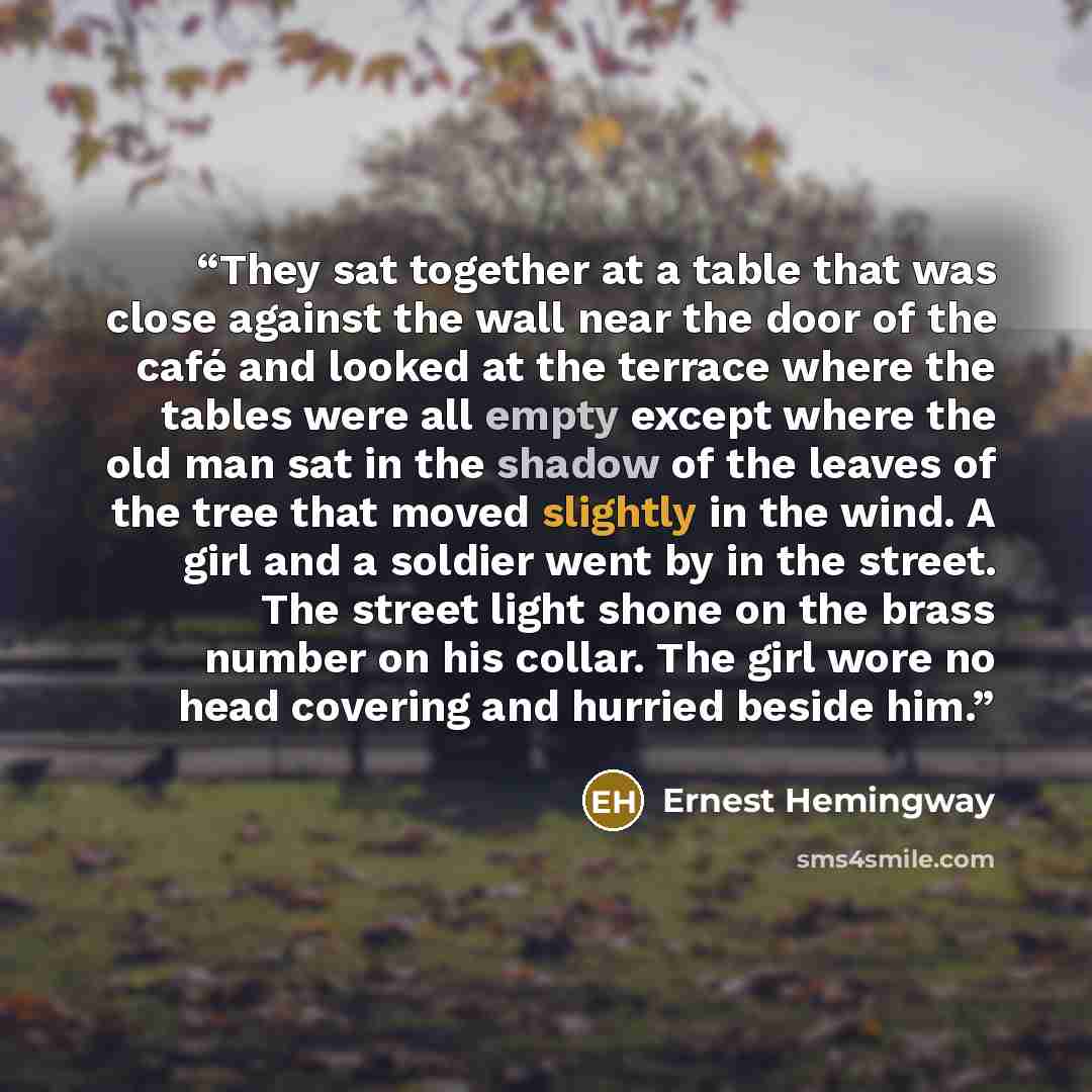 “They sat together at a table that was close against the wall near the door of the café and looked at the terrace where the tables were all empty except where the old man sat in the shadow of the leaves of the tree that moved slightly in the wind. A girl and a soldier went by in the street. The…” quote by Ernest Hemingway