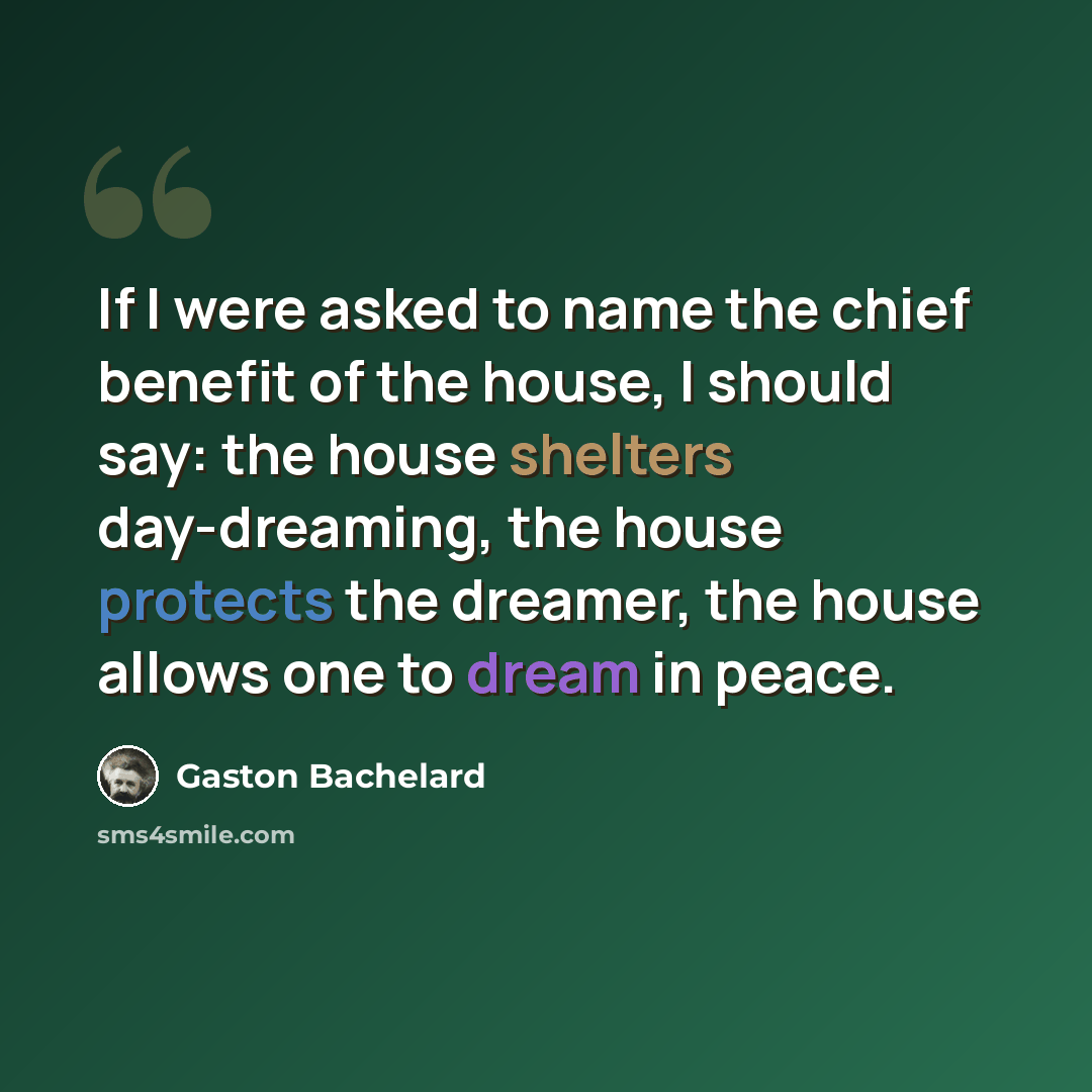 “If I were asked to name the chief benefit of the house, I should say: the house shelters day-dreaming, the house protects the dreamer, the house allows one to dream in peace.” quote by Gaston Bachelard