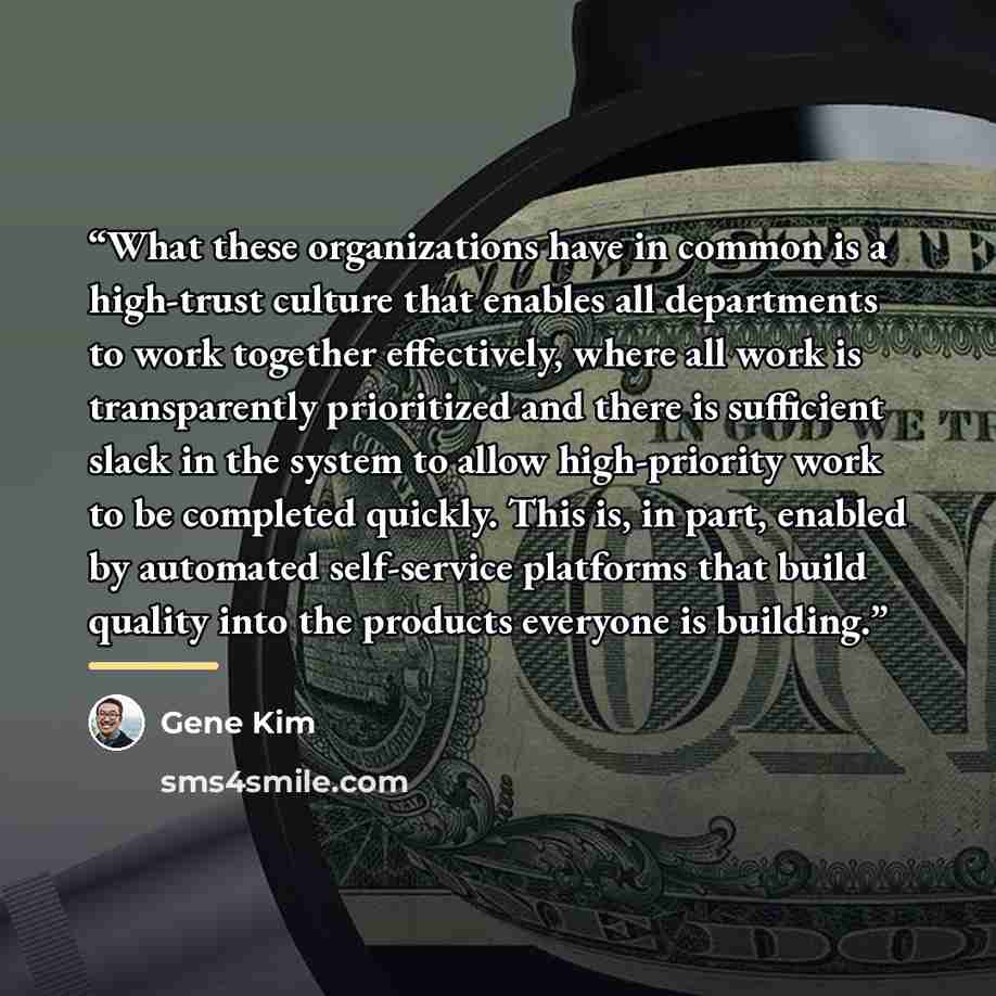“What these organizations have in common is a high-trust culture that enables all departments to work together effectively, where all work is transparently prioritized and there is sufficient slack in the system to allow high-priority work to be completed quickly. This is, in part, enabled by…” quote by Gene Kim
