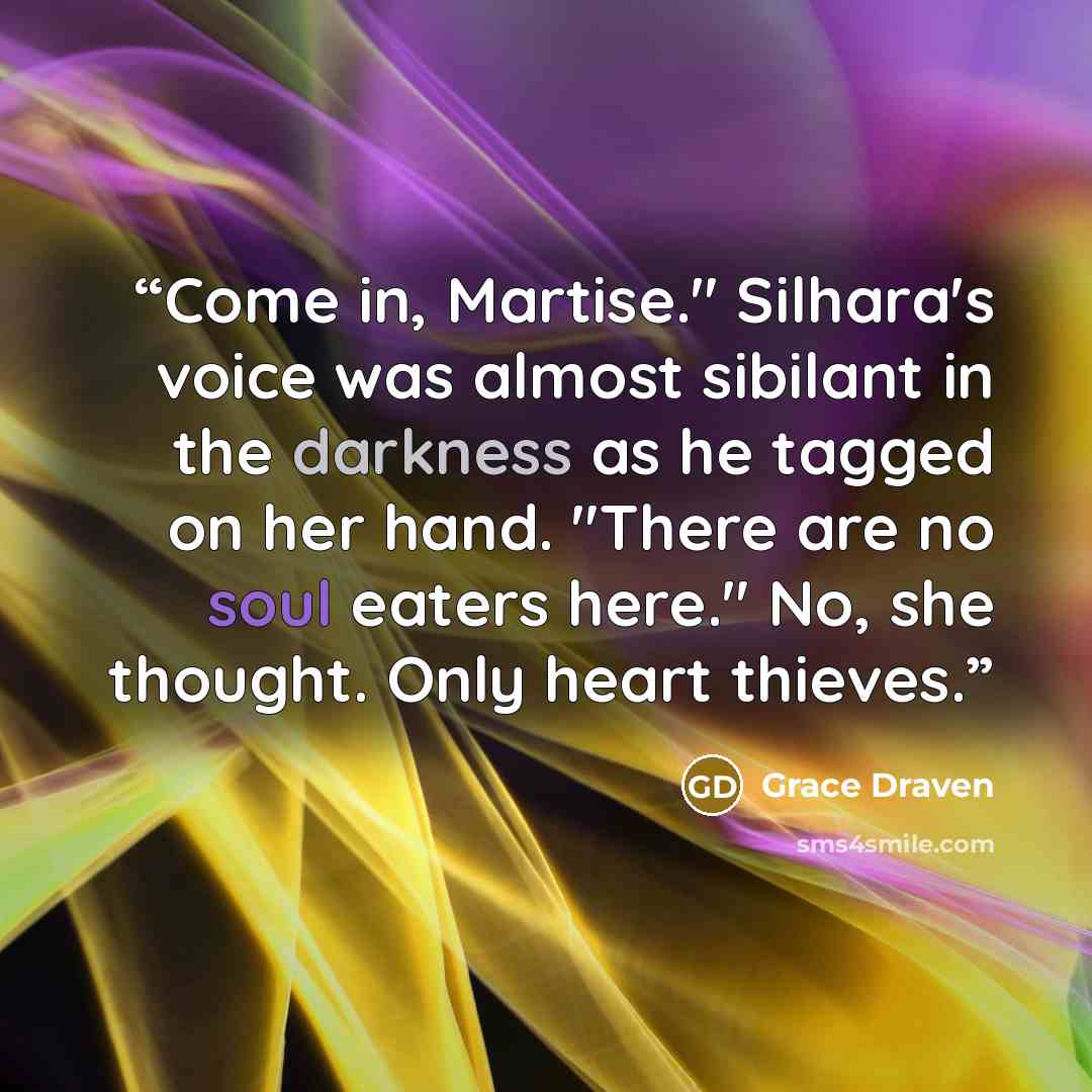“Come in, Martise." Silhara's voice was almost sibilant in the darkness as he tagged on her hand. "There are no soul eaters here." No, she thought. Only heart thieves.” quote by Grace Draven