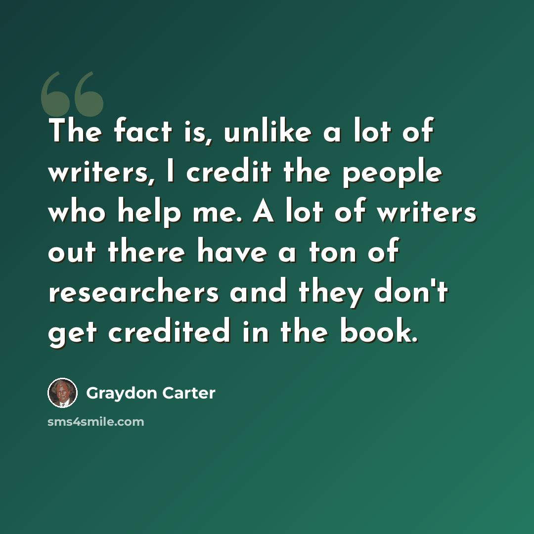 “The fact is, unlike a lot of writers, I credit the people who help me. A lot of writers out there have a ton of researchers and they don't get credited in the book.” quote by Graydon Carter