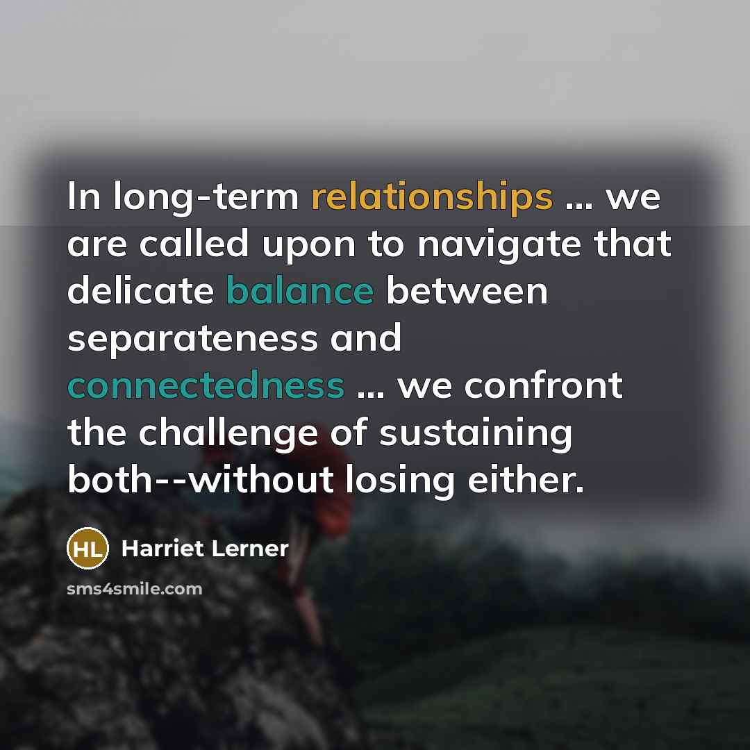 “In long-term relationships ... we are called upon to navigate that delicate balance between separateness and connectedness ... we confront the challenge of sustaining both--without losing either.” quote by Harriet Lerner