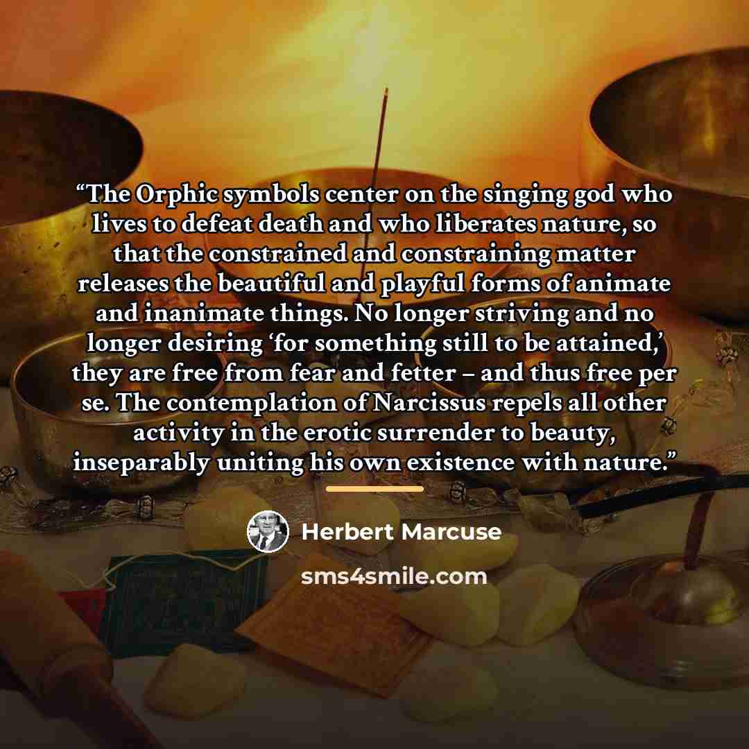 “The Orphic symbols center on the singing god who lives to defeat death and who liberates nature, so that the constrained and constraining matter releases the beautiful and playful forms of animate and inanimate things. No longer striving and no longer desiring ‘for something still to be attained,’…” quote by Herbert Marcuse