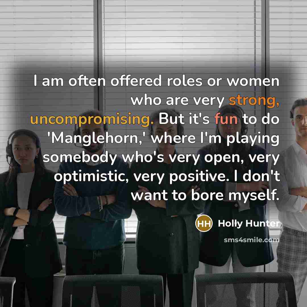“I am often offered roles or women who are very strong, uncompromising. But it's fun to do 'Manglehorn,' where I'm playing somebody who's very open, very optimistic, very positive. I don't want to bore myself.” quote by Holly Hunter