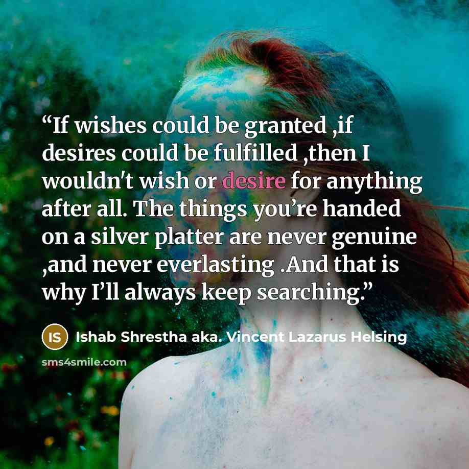 “If wishes could be granted ,if desires could be fulfilled ,then I wouldn't wish or desire for anything after all. The things you’re handed on a silver platter are never genuine ,and never everlasting .And that is why I’ll always keep searching.” quote by Ishab Shrestha aka. Vincent Lazarus Helsing