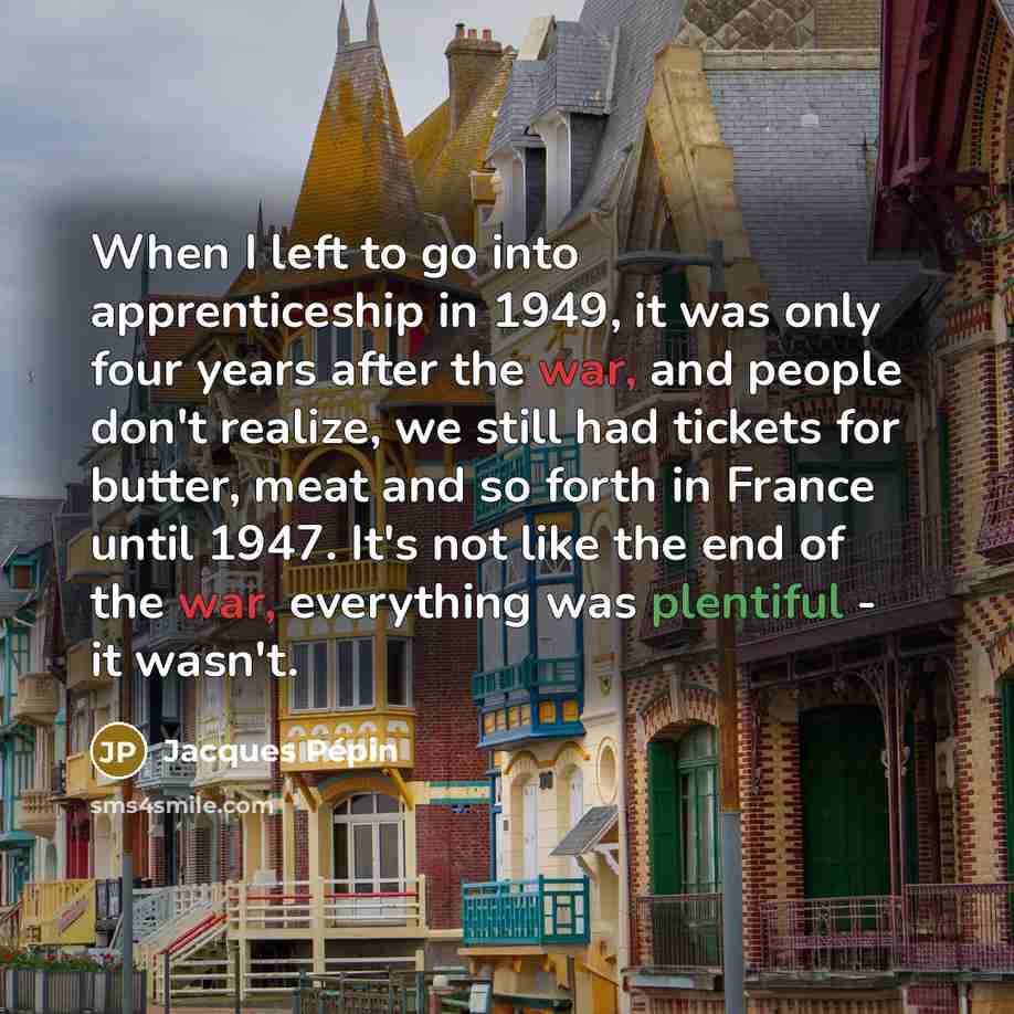 “When I left to go into apprenticeship in 1949, it was only four years after the war, and people don't realize, we still had tickets for butter, meat and so forth in France until 1947. It's not like the end of the war, everything was plentiful - it wasn't.” quote by Jacques Pepin