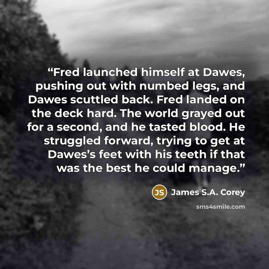 “Fred launched himself at Dawes, pushing out with numbed legs, and Dawes scuttled back. Fred landed on the deck hard. The world grayed out for a second, and he tasted blood. He struggled forward, trying to get at Dawes’s feet with his teeth if that was the best he could manage.” quote by James S.A. Corey