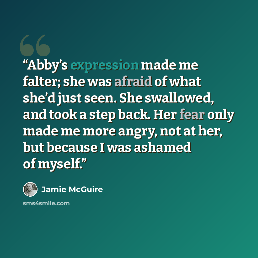 “Abby’s expression made me falter; she was afraid of what she’d just seen. She swallowed, and took a step back. Her fear only made me more angry, not at her, but because I was ashamed of myself.” quote by Jamie McGuire