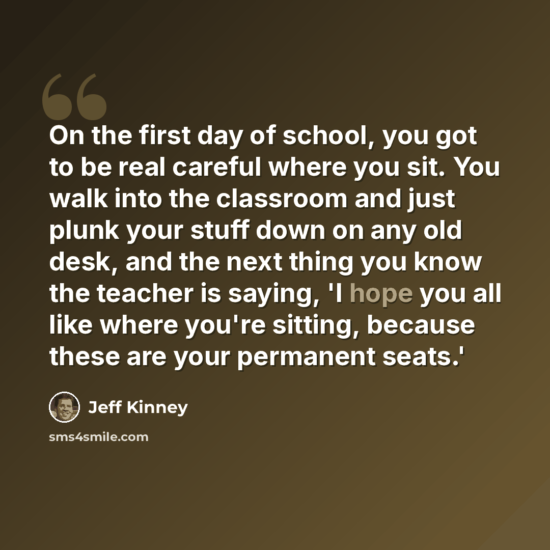 “On the first day of school, you got to be real careful where you sit. You walk into the classroom and just plunk your stuff down on any old desk, and the next thing you know the teacher is saying, 'I hope you all like where you're sitting, because these are your permanent seats.'” quote by Jeff Kinney