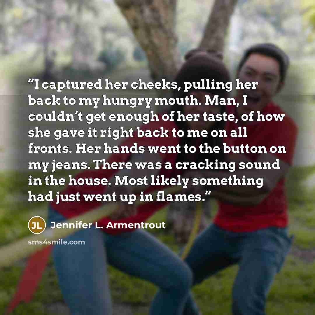 “I captured her cheeks, pulling her back to my hungry mouth. Man, I couldn’t get enough of her taste, of how she gave it right back to me on all fronts. Her hands went to the button on my jeans. There was a cracking sound in the house. Most likely something had just went up in flames.” quote by Jennifer L. Armentrout