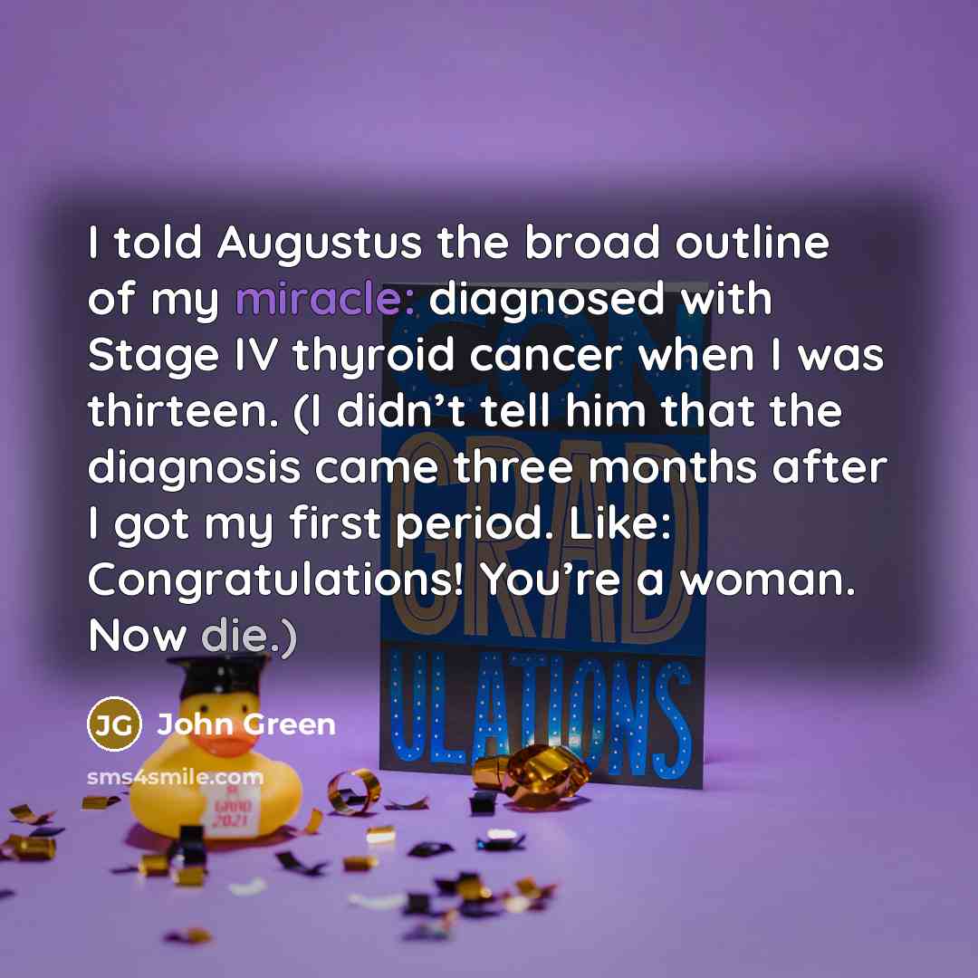 “I told Augustus the broad outline of my miracle: diagnosed with Stage IV thyroid cancer when I was thirteen. (I didn’t tell him that the diagnosis came three months after I got my first period. Like: Congratulations! You’re a woman. Now die.)” quote by John Green