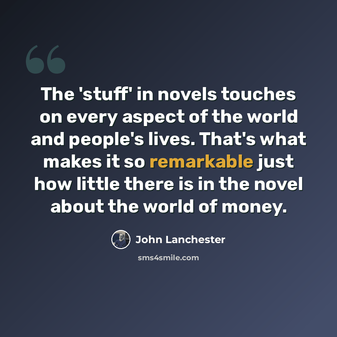 “The 'stuff' in novels touches on every aspect of the world and people's lives. That's what makes it so remarkable just how little there is in the novel about the world of money.” quote by John Lanchester