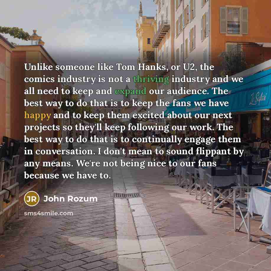 “Unlike someone like Tom Hanks, or U2, the comics industry is not a thriving industry and we all need to keep and expand our audience. The best way to do that is to keep the fans we have happy and to keep them excited about our next projects so they'll keep following our work. The best way to do…” quote by John Rozum