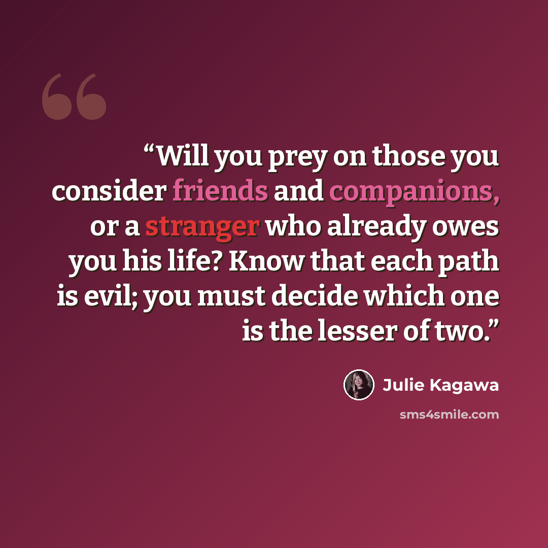 “Will you prey on those you consider friends and companions, or a stranger who already owes you his life? Know that each path is evil; you must decide which one is the lesser of two.” quote by Julie Kagawa