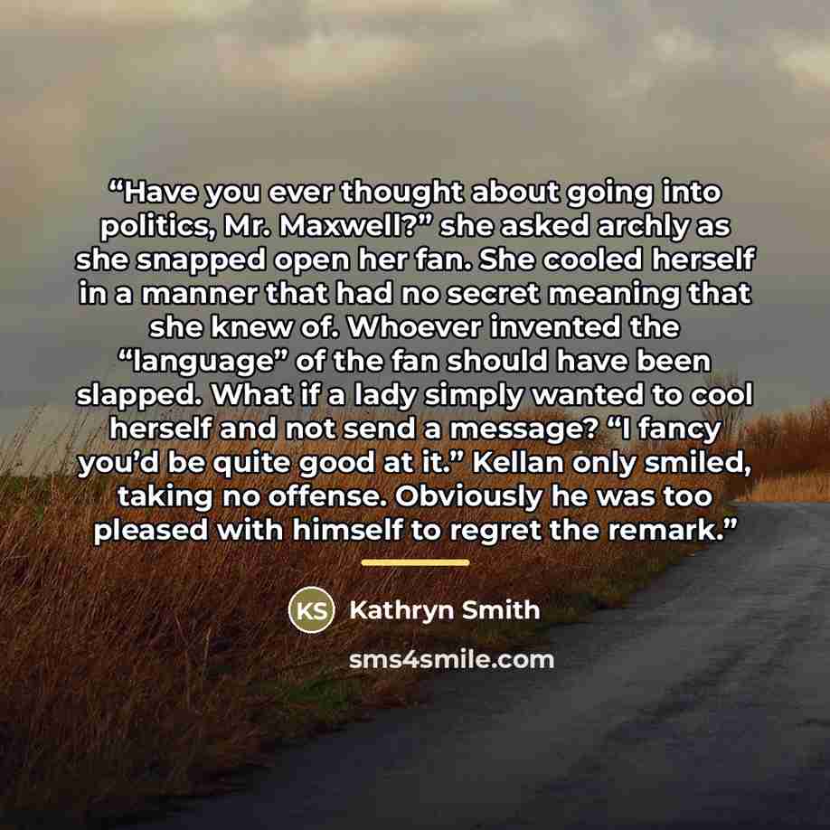 “Have you ever thought about going into politics, Mr. Maxwell?” she asked archly as she snapped open her fan. She cooled herself in a manner that had no secret meaning that she knew of. Whoever invented the “language” of the fan should have been slapped. What if a lady simply wanted to cool herself…” quote by Kathryn Smith