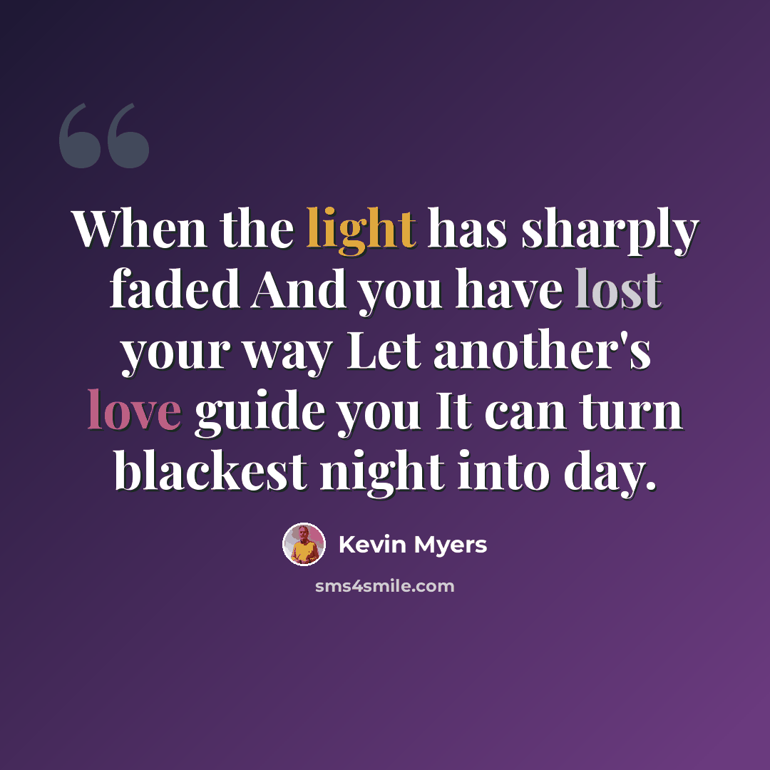 “When the light has sharply faded And you have lost your way Let another's love guide you It can turn blackest night into day.” quote by Kevin Myers